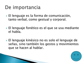  El lenguaje es la forma de comunicación,
tanto verbal, como gestual y corporal.
 El lenguaje fonético es el que se usa mediante
el habla.
 El lenguaje kinésico no es solo el lenguaje de
señas, sino también los gestos y movimientos
que se hacen al hablar.
 