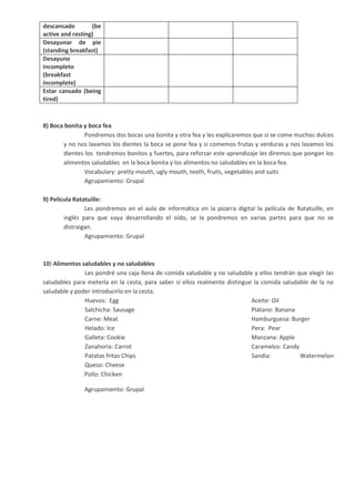 descansado (be
active and resting)
Desayunar de pie
(standing breakfast)
Desayuno
incompleto
(breakfast
incomplete)
Estar cansado (being
tired)
8) Boca bonita y boca fea
Pondremos dos bocas una bonita y otra fea y les explicaremos que si se come muchos dulces
y no nos lavamos los dientes la boca se pone fea y si comemos frutas y verduras y nos lavamos los
dientes los tendremos bonitos y fuertes, para reforzar este aprendizaje les diremos que pongan los
alimentos saludables en la boca bonita y los alimentos no saludables en la boca fea.
Vocabulary: pretty mouth, ugly mouth, teeth, fruits, vegetables and suits
Agrupamiento: Grupal
9) Pelicula Ratatuille:
Les pondremos en el aula de informática en la pizarra digital la película de Ratatuille, en
inglés para que vaya desarrollando el oído, se la pondremos en varias partes para que no se
distraigan.
Agrupamiento: Grupal
10) Alimentos saludables y no saludables
Les pondré una caja llena de comida saludable y no saludable y ellos tendrán que elegir las
saludables para meterla en la cesta, para saber si ellos realmente distingue la comida saludable de la no
saludable y poder introducirlo en la cesta.
Huevos: Egg
Salchicha: Sausage
Carne: Meat
Helado: Ice
Galleta: Cookie
Zanahoria: Carrot
Patatas fritas Chips
Queso: Cheese
Aceite: Oil
Plátano: Banana
Hamburguesa: Burger
Pera: Pear
Manzana: Apple
Caramelos: Candy
Sandia: Watermelon
Pollo: Chicken
Agrupamiento: Grupal
 