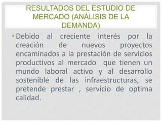 RESULTADOS DEL ESTUDIO DE
MERCADO (ANÁLISIS DE LA
DEMANDA)

• Debido al creciente interés por la
creación
de
nuevos
proyectos
encaminados a la prestación de servicios
productivos al mercado que tienen un
mundo laboral activo y al desarrollo
sostenible de las infraestructuras, se
pretende prestar , servicio de optima
calidad.

 