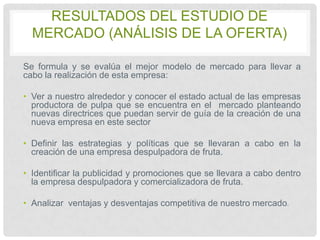 RESULTADOS DEL ESTUDIO DE
MERCADO (ANÁLISIS DE LA OFERTA)
Se formula y se evalúa el mejor modelo de mercado para llevar a
cabo la realización de esta empresa:
• Ver a nuestro alrededor y conocer el estado actual de las empresas
productora de pulpa que se encuentra en el mercado planteando
nuevas directrices que puedan servir de guía de la creación de una
nueva empresa en este sector
• Definir las estrategias y políticas que se llevaran a cabo en la
creación de una empresa despulpadora de fruta.
• Identificar la publicidad y promociones que se llevara a cabo dentro
la empresa despulpadora y comercializadora de fruta.
• Analizar ventajas y desventajas competitiva de nuestro mercado.

 