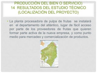 PRODUCCIÓN DEL BIEN O SERVICIO)
14 RESULTADOS DEL ESTUDIO TÉCNICO
(LOCALIZACIÓN DEL PROYECTO)
• La planta procesadora de pulpa de frutas se instalará
en el departamento del atlántico, lugar de fácil acceso
por parte de los proveedores de frutas que quieren
formar parte activa de la nueva empresa, y como punto
medio para mercadeo y comercialización de productos.

 