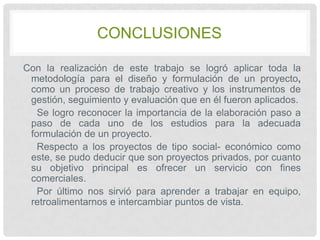 CONCLUSIONES
Con la realización de este trabajo se logró aplicar toda la
metodología para el diseño y formulación de un proyecto,
como un proceso de trabajo creativo y los instrumentos de
gestión, seguimiento y evaluación que en él fueron aplicados.
Se logro reconocer la importancia de la elaboración paso a
paso de cada uno de los estudios para la adecuada
formulación de un proyecto.
Respecto a los proyectos de tipo social- económico como
este, se pudo deducir que son proyectos privados, por cuanto
su objetivo principal es ofrecer un servicio con fines
comerciales.
Por último nos sirvió para aprender a trabajar en equipo,
retroalimentarnos e intercambiar puntos de vista.

 