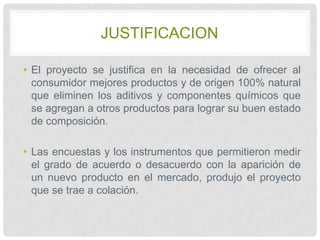 JUSTIFICACION
• El proyecto se justifica en la necesidad de ofrecer al
consumidor mejores productos y de origen 100% natural
que eliminen los aditivos y componentes químicos que
se agregan a otros productos para lograr su buen estado
de composición.
• Las encuestas y los instrumentos que permitieron medir
el grado de acuerdo o desacuerdo con la aparición de
un nuevo producto en el mercado, produjo el proyecto
que se trae a colación.

 