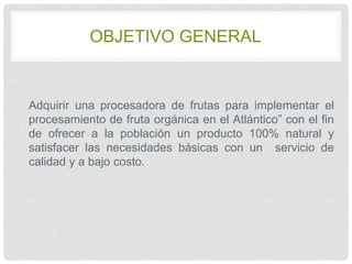 OBJETIVO GENERAL

Adquirir una procesadora de frutas para implementar el
procesamiento de fruta orgánica en el Atlántico” con el fin
de ofrecer a la población un producto 100% natural y
satisfacer las necesidades básicas con un servicio de
calidad y a bajo costo.

 