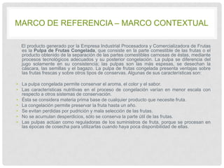 MARCO DE REFERENCIA – MARCO CONTEXTUAL
El producto generado por la Empresa Industrial Procesadora y Comercializadora de Frutas
es la Pulpa de Frutas Congelada, que consiste en la parte comestible de las frutas o el
producto obtenido de la separación de las partes comestibles carnosas de éstas, mediante
procesos tecnológicos adecuados y su posterior congelación. La pulpa se diferencia del
jugo solamente en su consistencia; las pulpas son las más espesas, se desechan la
cáscara, las semillas y el bagazo. La pulpa de frutas congelada presenta ventajas sobre
las frutas frescas y sobre otros tipos de conservas. Algunas de sus características son:
• La pulpa congelada permite conservar el aroma, el color y el sabor.
• Las características nutritivas en el proceso de congelación varían en menor escala con
respecto a otros sistemas de conservación.
• Ésta se considera materia prima base de cualquier producto que necesite fruta.
• La congelación permite preservar la fruta hasta un año.
• Se evitan perdidas por pudrición y mala selección de las frutas.
• No se acumulan desperdicios, sólo se conserva la parte útil de las frutas.
• Las pulpas actúan como reguladoras de los suministros de fruta, porque se procesan en
las épocas de cosecha para utilizarlas cuando haya poca disponibilidad de ellas.

 