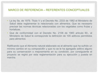 MARCO DE REFERENCIA – REFERENTES CONCEPTUALES

• La ley 9a. de 1979. Titulo V y el Decreto No. 2333 de 1982 el Ministerio de
Salud debe reglamentar lo relacionado con alimentos. Que es necesario
precisar las normas técnicas relacionadas con los vegetales como frutas y
hortalizas.
• Que de conformidad con el Decreto No. 2106 de 1983 articulo 60., al
Ministerio de Salud le corresponde la definición de 105 aditivos permitidos
para alimentos
Ratificando que el Alimento natural elaborado es el alimento que ha sufrido un
mínimo cambio en su composici6n y que no se le ha agregado aditivo alguno
para su conservación o mejoramiento en su condición, por consiguiente el
proyecto se regirá por esta reglamentación para su ejecución y puesta en
marcha.

 