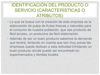 IDENTIFICACIÓN DEL PRODUCTO O
SERVICIO (CARACTERÍSTICAS O
ATRIBUTOS)
• Lo que se busca con la creación de esta empresa es la
elaboración de pulpa de frutas frescas y naturales para
el consumo de nuestra población, que sea producto de
fácil acceso, un productos de fácil elaboración.
• Además de ser un buen producto sabemos la demanda
que tendrá, teniendo en cuenta que son muy pocas las
empresas quede dedican a esta actividad brindando un
buen producto donde puede ser encontrado en
supermercados y tiendas locales.

 