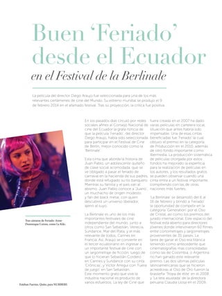 Buen ‘Feriado’
desde el Ecuador

en el Festival de la Berlinale
La película del director Diego Araujo fue seleccionada para una de los más
relevantes certámenes de cine del Mundo. Su estreno mundial se produjo el 9
de febrero 2014 en el afamado festival. Tras su proyección, la crítica fue positiva.

fuera creada en el 2007 ha dado
varias películas en cartelera local,
situación que antes habría sido
impensable. Una de esas cintas
beneficiadas fue ‘Feriado’ la cual
obtuvo el premio en la categoría
de Producción en el 2010, además
de otro fondo importante como
Ibermedia. La producción sistemática
de películas otorgada por estos
Esta cinta que aborda la historia de
Juan Pablo, un adolescente quiteño fondos ha mejorado la experticia
para la realización de películas en
de clase social acomodada, que se
los autores, y los resultados gratos
ve obligado a pasar el feriado de
carnaval en la hacienda de sus padres, se pueden observar cuando una
donde está refugiado su tío banquero. cinta entra a un festival importante,
compitiendo con las de otras
Mientras su familia y el país van al
abismo, Juan Pablo conoce a ‘Juano’, naciones más fuertes.
un muchacho de origen modesto
‘La Berlinale’ se desarrolló del 6 al
y fan del black metal, con quien
16 de febrero y brindó a ‘Feriado’
descubrirá un universo liberador,
la oportunidad de competir en la
ajeno al suyo.
categoría ‘Generation’ por el Oso
de Cristal, así como los premios del
La Berlinale es uno de los más
jurado internacional. Este espacio del
importantes festivales de cine
festival está abierto para directores
independiente del mundo, junto a
jóvenes donde intervinieron 60 filmes
otros como San Sebastián, Venecia,
entre cortometrajes y largometrajes
Sundance, Mar del Plata, y el más
provenientes de 35 países. La
relevante de todos, Cannes en
tarea de ganar el Oso era titánica
Francia. Así, Araujo se convierte en
teniendo como antecedente que
el tercer ecuatoriano en ingresar a
cinematografías mas consolidadas
un importante festival de cine con
un largometraje de ficción, luego de como las de Colombia, o Argentina
no han ganado este relevante
que lo hicieran Sebastián Cordero
premio. Las dos últimas películas
en Cannes y Sundance con su cinta
‘Crónicas’, y Víctor Arregui con ‘Fuera latinoamericanas que se hicieron
acreedoras al Oso de Oro fueron la
de juego’ en San Sebastián.
brasileña ‘Tropa de élite’ en el 2008
Este momento grato que vive la
y ‘La teta asustada’ de la directora
industria nacional es producto de
peruana Claudia Llosa en el 2009.
varios esfuerzos. La ley de Cine que
En los pasados días circuló por redes
sociales afines al Consejo Nacional de
cine del Ecuador la grata noticia de
que la película ‘Feriado’, del director
Diego Araujo, había sido seleccionada
para participar en el Festival de Cine
de Berlín, mejor conocido como la
‘Berlinale’.

Tras cámaras de Feriado: AnneDominique Correa, como La Kiki.

Esteban Fuertes, Quito, para NUMBERS

 