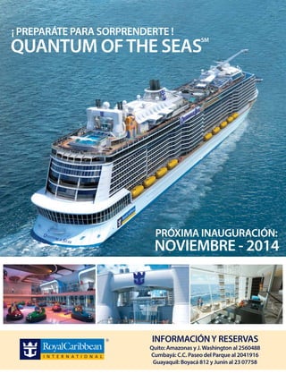 ¡ PREPARÁTE PARA SORPRENDERTE !

QUANTUM OF THE SEAS

SM

PRÓXIMA INAUGURACIÓN:

NOVIEMBRE - 2014

INFORMACIÓN Y RESERVAS

Quito: Amazonas y J. Washington al 2560488
Cumbayá: C.C. Paseo del Parque al 2041916
Guayaquil: Boyacá 812 y Junín al 23 07758

 