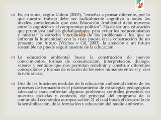
 Es, en suma, según Colom (2003), “enseñar a pensar diferente, por lo
que nuestro trabajo debe ser radicalmente cognitivo a todos los
niveles, considerando que esta Educación Ambiental debe moverse
entre la cognición y el compromiso político”. Ha de ser una educación
que promueva análisis globalizadores, para evitar los reduccionismos
y mostrar la estrecha vinculación de los problemas a los que se
enfrenta la humanidad, con la vista puesta en la construcción de un
presente con futuro (Vilches y Gil, 2003), la atención a un futuro
sostenible no puede seguir ausente de la educación.
 La educación ambiental busca la construcción de nuevos
conocimientos, formas de comunicación, interpretación, dialogo,
saberes y sentidos que nos permitan redefinir y construir diferentes
concepciones y formas de relación de los seres humanos entre sí y con
la naturaleza.
 Una de las funciones medular de la educación ambiental dentro de los
procesos de formación es el planteamiento de estrategias pedagógicas
adecuadas para enfrentar algunos problemas centrales presentes en
nuestras escuelas y contexto, eje principal del programa de la
comunidad económica europea acción 21 el cual busca el desarrollo de
la sensibilización, de la formación y educación del medio ambiente.
 