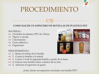 
COMO HACER UN ESPECIERO DE BOTELLAS DE PLÁSTICO PET
MATERIAL:
 2 botellas de plástico PET de 2 litros
 Tijeras o navaja
 Calcomanías
 Cinta adhesiva
 Pegamento
PROCEDIMIENTO:
 1. Retira el rótulo de la botella
 2. Cortar la botella a la mitad.
 3. Cortar 1/4 de la segunda botella a partir de la base.
 4. Colocar una botella sobre o dentro de la otra.
 5. Adornar el especiero al gusto.
¡Listo, tienes un especiero reciclado con botella PET!
PROCEDIMIENTO
 
