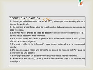 SECUENCIA DIDÁCTICA:
1.- Investigar individualmente qué es el PET y años que tarda en degradarse y
formas de reutilizarlo.
2.- De manera grupal llenar tabla de registro sobre la basura que se genera en la
casa y escuela.
3.-En binas hacer gráfica de tipos de desechos con el fin de verificar que el PET
es uno de los desechos más comunes.
4.-En equipo hacer un cartel, tríptico o texto informativo sobre el PET y sus
efectos de acuerdo al grado.
5.-En equipo difundir la información con textos elaborados a la comunidad
escolar.
6.-De manera grupal hacer una campaña de acopio de material del PET para la
elaboración de una escoba.
7.-En equipo elaborar un especiero con el apoyo de los padres de familia.
8.- Evaluación del tríptico, cartel y texto informativo en base a la información
investigada.
 