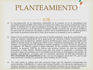  La incorporación de la educación ambiental en la escuela es en la actualidad una
necesidad imprescindible para tratar de reparar los daños que inconscientemente hemos
hecho al planeta por lo que necesitamos acciones que no queden en teoría sino que se
lleven a la práctica y es la educación el espacio donde se puede dar un nuevo sentido a
los procesos de formación del sujeto a través de la transformación de las percepciones
que hasta el momento tiene de la vida, de su actuar en el mundo y en su contexto.
 Dentro de las problemáticas que presenta el medio ambiente, una de las actividades que
tiene un impacto significativo es la generación de residuos sólidos domésticos, tanto
orgánicos como inorgánicos, debido al grave problema que causa su manejo inadecuado
desde la fuente hasta su disposición final en los vertederos municipales, de allí que su
manejo y la comprensión del problema resulte complejo a la hora de buscar soluciones
al respecto. En México según el Mapa Mundial de los residuos urbanos (Geografía
Infinita), se generan 1240 kg de basura por persona diarios, de ésta un porcentaje
permanece a cielo abierto mientras que solo una parte es separada y reciclada. De
acuerdo a datos de ecólogos, en la actualidad nuestro país es el principal consumidor de
bebidas embotelladas, se estima que se consumen alrededor de 800 mil toneladas de
PET (Tereftalato de propietileno) al año, con un crecimiento anual del 13%, por lo que
cada mexicano consume en promedio cinco botellas de PET al día.
 Por esta razón se espera que este proyecto logre que los alumnos transformen los
conocimientos, habilidades y valores que tienen respecto a la educación ambiental y lo
integren, apliquen y busquen soluciones a problemas comunes de su entorno próximo a
partir de la toma de decisiones orientadas a la promoción del cuidado ambiental.
PLANTEAMIENTO
 