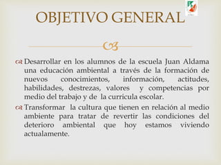 
 Desarrollar en los alumnos de la escuela Juan Aldama
una educación ambiental a través de la formación de
nuevos conocimientos, información, actitudes,
habilidades, destrezas, valores y competencias por
medio del trabajo y de la curricula escolar.
 Transformar la cultura que tienen en relación al medio
ambiente para tratar de revertir las condiciones del
deterioro ambiental que hoy estamos viviendo
actualamente.
OBJETIVO GENERAL
 