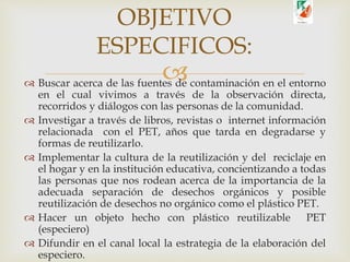  Buscar acerca de las fuentes de contaminación en el entorno
en el cual vivimos a través de la observación directa,
recorridos y diálogos con las personas de la comunidad.
 Investigar a través de libros, revistas o internet información
relacionada con el PET, años que tarda en degradarse y
formas de reutilizarlo.
 Implementar la cultura de la reutilización y del reciclaje en
el hogar y en la institución educativa, concientizando a todas
las personas que nos rodean acerca de la importancia de la
adecuada separación de desechos orgánicos y posible
reutilización de desechos no orgánico como el plástico PET.
 Hacer un objeto hecho con plástico reutilizable PET
(especiero)
 Difundir en el canal local la estrategia de la elaboración del
especiero.
OBJETIVO
ESPECIFICOS:
 