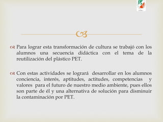 
 Para lograr esta transformación de cultura se trabajó con los
alumnos una secuencia didáctica con el tema de la
reutilización del plástico PET.
 Con estas actividades se logrará desarrollar en los alumnos
conciencia, interés, aptitudes, actitudes, competencias y
valores para el futuro de nuestro medio ambiente, pues ellos
son parte de él y una alternativa de solución para disminuir
la contaminación por PET.
 