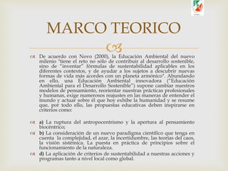  De acuerdo con Novo (2000), la Educación Ambiental del nuevo
milenio "tiene el reto no sólo de contribuir al desarrollo sostenible,
sino de “inventar” fórmulas de sustentabilidad aplicables en los
diferentes contextos, y de ayudar a los sujetos a descubrir nuevas
formas de vida más acordes con un planeta armónico". Abundando
en ello, una Educación Ambiental innovadora (“Educación
Ambiental para el Desarrollo Sostenible”) supone cambiar nuestros
modelos de pensamiento, reorientar nuestras prácticas profesionales
y humanas, exige numerosos reajustes en las maneras de entender el
mundo y actuar sobre él que hoy exhibe la humanidad y se resume
que, por todo ello, las propuestas educativas deben inspirarse en
criterios como:
 a) La ruptura del antropocentrismo y la apertura al pensamiento
biocéntrico;
 b) La consideración de un nuevo paradigma científico que tenga en
cuenta la complejidad, el azar, la incertidumbre, las teorías del caos,
la visión sistémica. La puesta en práctica de principios sobre el
funcionamiento de la naturaleza.
 d) La aplicación de criterios de sustentabilidad a nuestras acciones y
programas tanto a nivel local como global.
MARCO TEORICO
 