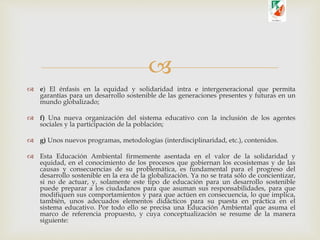 
 e) El énfasis en la equidad y solidaridad intra e intergeneracional que permita
garantías para un desarrollo sostenible de las generaciones presentes y futuras en un
mundo globalizado;
 f) Una nueva organización del sistema educativo con la inclusión de los agentes
sociales y la participación de la población;
 g) Unos nuevos programas, metodologías (interdisciplinaridad, etc.), contenidos.
 Esta Educación Ambiental firmemente asentada en el valor de la solidaridad y
equidad, en el conocimiento de los procesos que gobiernan los ecosistemas y de las
causas y consecuencias de su problemática, es fundamental para el progreso del
desarrollo sostenible en la era de la globalización. Ya no se trata sólo de concientizar,
si no de actuar, y, solamente este tipo de educación para un desarrollo sostenible
puede preparar a los ciudadanos para que asuman sus responsabilidades, para que
modifiquen sus comportamientos y para que actúen en consecuencia, lo que implica,
también, unos adecuados elementos didácticos para su puesta en práctica en el
sistema educativo. Por todo ello se precisa una Educación Ambiental que asuma el
marco de referencia propuesto, y cuya conceptualización se resume de la manera
siguiente:
 