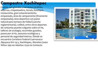 Campestre Xochitepec
Cuenta con grandes y hermosos jardines,
albercas, chapoteadero, tienda, boutique,
restaurante, gran estacionamiento
empastado, área de campamento (finamente
empastada), área deportiva con pasto
natural para torneos de fútbol (cancha
reglamentaria), volibol, entre otros deportes
de conjunto; puente colgante sobre el río,
talleres de ecología, recorridos guiados,
paseo por el río, asesores ecológicos y
personal de seguridad interna. Dónde se
encuentra Carretera Federal Cuernavaca-
Alpuyeca Km 19.5, Xochitepec, Morelos.Costo
Niños: $90.00 Adultos: $150.00 Contacto
 