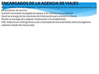 ENCARGADOS DE LA AGENCIA DE VIAJES
Reyes Jiménez Brenda Alejandra: supervisora se encarga de las condiciones pertinentes con
los prestarios de servicio
Scarlett Licenciada encargada de apoyar a los clientes con problemas
David se encarga de las reuniones de información para orientar al cliente
Braulio se encarga de cualquier reclamación o incumplimiento
URL: http://www.visitingmexico.com.mx/estado-de-mexico/hoteles-toloca-bungalows-
cabanias-estado-de-mexico.php
 