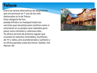 Entre las tantas alternativas de alojamiento
que encontraras en T una de las más
destacadas es la de Toluca
Esta categoría de hos
pedaje brinda a su huésped todos los
servicios que necesitan para sentirse como si
estuvieran es su propia casa rodeados para
pasar unos cómodos y calorosos días.
Te ofrece servicio de primera regular que
consiste en asientos reclinables, monitores
de TV y video, aire acondicionado y sanitario y
te ofrece paradas cada dos horas. Adulto: 100
Menor: 80
Toluca
 