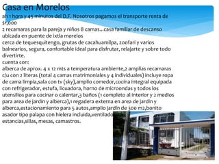 Casa en Morelos
ah 1 hora y 45 minutos del D.F. Nosotros pagamos el transporte renta de
$1,000
2 recamaras para la pareja y niños 8 camas...casa familiar de descanso
ubicada en puente de ixtla morelos
cerca de tequesquitengo, grutas de cacahuamilpa, zoofari y varios
balnearios, segura, confortable ideal para disfrutar, relajarte y sobre todo
divertirte.
cuenta con:
alberca de aprox. 4 x 12 mts a temperatura ambiente,2 amplias recamaras
c/u con 2 literas (total 4 camas matrimoniales y 4 individuales) incluye ropa
de cama limpia,sala con tv (sky),amplio comedor,cocina integral equipada
con refrigerador, estufa, licuadora, horno de microondas y todos los
utensilios para cocinar o calentar,3 baños (1 completo al interior y 2 medios
para area de jardin y alberca),1 regadera externa en area de jardin y
alberca,estacionamiento para 5 autos,amplio jardín de 300 m2,bonito
asador tipo palapa con hielera incluida,ventiladores de piso para las
estancias,sillas, mesas, camastros.
 