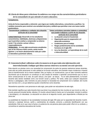 III. Lluvia de ideas para relacionar la subárea a su cargo con las características particulares 
de la comunidad a la que atiende el centro educativo. 
Competencia: 
Actúa de forma responsable y coherente para lograr por medios alternativos, comunitarios y pacíficos los 
cambios necesarios para construir una sociedad más justa y solidaria que permitan crear una nueva nación 
guatemalteca. 
Características, problemas o cualquier otra situación 
particular de la comunidad 
CARACTERISTICAS: Desarrolla en los estudiantes 
conocimientos, habilidades, destrezas y disposiciones 
que le permitan analizar y comprender su entorno 
social. Y les oriente a actuar crítica y 
responsablemente. 
PROBLEMAS: En este siglo encontramos estudiantes 
que no les interesa el bien común, existe mucho 
egoísmo y no hacen absolutamente nada por cuidar 
la naturaleza y promover valores. 
Temas curriculares concretos (saberes o contenidos) 
que pueden trabajarse a partir de esa situación 
particular de la comunidad 
· La situación actual en Guatemala 
· Organización para la cooperación y el 
desarrollo económico 
· Condiciones para el trabajo 
· Rasgos predominantes de las sociedades 
humanas en el siglo XXI. 
· Los y las docentes y el aprendizaje de la multi 
e interculturalidad. 
IV. Comentario final: reflexione sobre la manera en la que toda esta información está 
interrelacionada e indique qué ideas nuevas vinieron a su mente con este ejercicio. 
Esta relación se plantea como una necesidad de comprensión de parte de quienes realizamos tareas docentes, 
pues sólo así podrá alcanzarse no sólo calidad en la función educativa, sino también mayor incidencia e impacto 
para la transformación de la misma realidad. Esto ya implica, en consecuencia, que en este momento estamos 
asumiendo que la educación no constituye un acto simple de enseñar o aprender conocimientos que no van a 
tener consecuencias en la vida, de quien educa y de quien se educa. Ya en este planteamiento, la función 
docente esta siendo resaltada como una función social y política. Por tanto, antes que cualquier adquisición 
técnica o pedagógica, este momento es para precisar la necesidad de comprensión de la realidad, del mundo 
que nos toca vivir, y al que debemos ayudar a transformar como docentes. 
Necesitamos aprender a ser personas en este siglo, para poder ser educadores de este siglo. 
Esto también significa que cada docente tiene que tener muy presente los tres mundos en que ocurre su vida: su 
mundo personal (incluida familia, afectos). El mundo cultural (todo lo hecho por la humanidad, incluido lo político 
y tecnológico) y la naturaleza. La educación se ubica en el segundo mundo, pero dependiente e influida por los 
otros dos. 
La posibilidad de impactar en las sociedades humanas del siglo XXI pasa por la capacidad del docente d sentir, 
vivenciar y expresar ternura, cariño y sentimientos de empatía, armonía y profunda identificación con sus 
estudiantes. Esto es lo que crea la fuerza y la potencia de una persona plena para poder influir en su contexto, y 
convertirse en autentica educadora del mundo. 
 