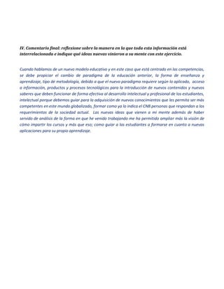 IV. Comentario final: reflexione sobre la manera en la que toda esta información está interrelacionada e indique qué ideas nuevas vinieron a su mente con este ejercicio. 
Cuando hablamos de un nuevo modelo educativo y en este caso que está centrado en las competencias, se debe propiciar el cambio de paradigma de la educación anterior, la forma de enseñanza y aprendizaje, tipo de metodología, debido a que el nuevo paradigma requiere según lo aplicado, acceso a información, productos y procesos tecnológicos para la introducción de nuevos contenidos y nuevos saberes que deben funcionar de forma efectiva al desarrollo intelectual y profesional de los estudiantes, intelectual porque debemos guiar para la adquisición de nuevos conocimientos que les permita ser más competentes en este mundo globalizado, formar como ya lo indica el CNB personas que respondan a los requerimientos de la sociedad actual. Las nuevas ideas que vienen a mi mente además de haber servido de análisis de la forma en que he venido trabajando me ha permitido ampliar más la visión de cómo impartir los cursos y más que eso; como guiar a las estudiantes a formarse en cuanto a nuevas aplicaciones para su propio aprendizaje. 