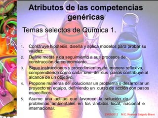 Atributos de las competencias
               genéricas
Temas selectos de Química 1.

1.   Construye hipótesis, diseña y aplica modelos para probar su
     validez.
2.   Define metas y da seguimiento a sus procesos de
     construcción de conocimiento.
3.   Sigue instrucciones y procedimientos de manera reflexiva,
     comprendiendo como cada uno de sus pasos contribuye al
     alcance de un objetivo.
4.   Propone maneras de solucionar un problema o desarrollar un
     proyecto en equipo, definiendo un curso de acción con pasos
     específicos.
5.   Asume una actitud que favorece la solución de
     problemas ambientales en los ámbitos local, nacional e
     internacional.
                                          23/05/2012   M.C. Rosalva Salgado Bravo
 