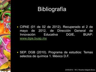 Bibliografía

   CIPAE (01 de 02 de 2012). Recuperado el 2 de
    mayo de 2012, de Dirección General de
    Innovación    Educativa     DGIE,     BUAP:
    www.dgie.buap.mx



   SEP. DGB (2010). Programa de estudios: Temas
    selectos de química 1. México D.F.



                               23/05/2012 M.C. Rosalva Salgado Bravo
 
