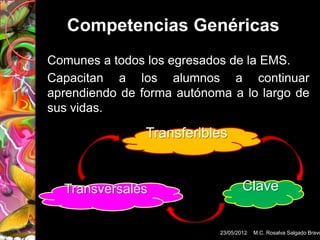 Competencias Genéricas
Comunes a todos los egresados de la EMS.
Capacitan a los alumnos a continuar
aprendiendo de forma autónoma a lo largo de
sus vidas.

                Transferibles


  Transversales                     Clave


                            23/05/2012   M.C. Rosalva Salgado Bravo
 