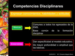 Competencias Disciplinares
Expresan conocimientos, habilidades y actitudes


                 Comunes a todos los egresados de la
  Básicas        EMS.
                 Base común de la formación
                 disciplinar


                 Dan especificidad al modelo educativo.
Extendidas       De mayor profundidad o amplitud que
                 las básicas.

                                23/05/2012   M.C. Rosalva Salgado Bravo
 
