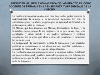    PRODUCTO  #1.  REFLEXION ACERCA DE LAS PRACTICAS  COMO DOCENTE DE PRIMARIA EN LA ENSEÑANZA Y APRENDIZAJE DE LA HISTORIA. La nación mexicana ha tenido como base las grandes gestas heroicas :la independencia, la reforma y la revolución mexicana. En ellas ha encontrados guía y sendero, los principios de igualdad, de libertad y de justicia que regirían su porvenir. El México que hoy tenemos, un México democrático, de leyes y de libertades, esta orgulloso de sus orígenes , es un país unido , que  esta agradecido y rinde tributo a sus padres fundadores y continua marchando por la senda que ellos y miles de mexicanos y mexicanas heroicos abrieron. La desigualdad , la marginación, la falta de democracia y de libertades políticas se convirtieron en un obstáculo que impedía  cristalizar el proyecto de país creado por la gesta independentista. La revolución creo un nuevo pacto social y un nuevo estado. Estableció un marco institucional y jurídico avanzado, progresista, con énfasis en la justicia social, que ha sido y es un ejemplo para los mexicanos y para el resto de los países. 