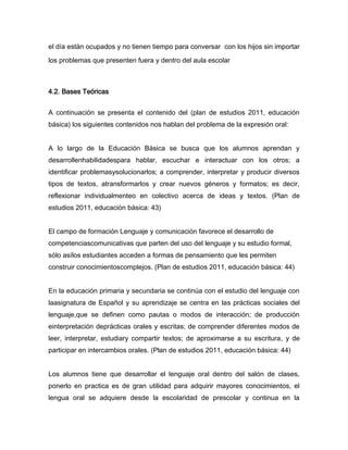 el día están ocupados y no tienen tiempo para conversar con los hijos sin importar

los problemas que presenten fuera y dentro del aula escolar



4.2. Bases Teóricas


A continuación se presenta el contenido del (plan de estudios 2011, educación
básica) los siguientes contenidos nos hablan del problema de la expresión oral:


A lo largo de la Educación Básica se busca que los alumnos aprendan y
desarrollenhabilidadespara hablar, escuchar e interactuar con los otros; a
identificar problemasysolucionarlos; a comprender, interpretar y producir diversos
tipos de textos, atransformarlos y crear nuevos géneros y formatos; es decir,
reflexionar individualmenteo en colectivo acerca de ideas y textos. (Plan de
estudios 2011, educación básica: 43)


El campo de formación Lenguaje y comunicación favorece el desarrollo de
competenciascomunicativas que parten del uso del lenguaje y su estudio formal,
sólo asílos estudiantes acceden a formas de pensamiento que les permiten
construir conocimientoscomplejos. (Plan de estudios 2011, educación básica: 44)


En la educación primaria y secundaria se continúa con el estudio del lenguaje con
laasignatura de Español y su aprendizaje se centra en las prácticas sociales del
lenguaje,que se definen como pautas o modos de interacción; de producción
einterpretación deprácticas orales y escritas; de comprender diferentes modos de
leer, interpretar, estudiary compartir textos; de aproximarse a su escritura, y de
participar en intercambios orales. (Plan de estudios 2011, educación básica: 44)


Los alumnos tiene que desarrollar el lenguaje oral dentro del salón de clases,
ponerlo en practica es de gran utilidad para adquirir mayores conocimientos, el
lengua oral se adquiere desde la escolaridad de prescolar y continua en la
 