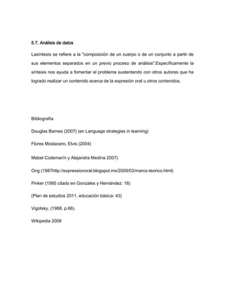 5.7. Análisis de datos

Lasíntesis se refiere a la "composición de un cuerpo o de un conjunto a partir de

sus elementos separados en un previo proceso de análisis".Específicamente la

síntesis nos ayuda a fomentar el problema sustentando con otros autores que ha

logrado realizar un contenido acerca de la expresión oral u otros contenidos.




Bibliografía

Douglas Barnes (2007) (en Language strategies in learning)

Flores Mostacero, Elvis (2004)


Mabel Codemarín y Alejandra Medina 2007)

Ong (1987http://expressionoral.blogspot.mx/2009/03/marco-teorico.html)

Pinker (1995 citado en Gonzales y Hernández: 18)

(Plan de estudios 2011, educación básica: 43)

Vigotsky, (1968, p.66).

Wikipedia 2008
 