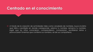 Centrado en el conocimiento
 A través de la creación de actividades tales como: ensalada de nombres, busca la letra
que falta y escríbela en donde corresponde, adorna tu nombre, remarca tu nombre,
logré que los niños conocieran, comprendieran, compararan, escribieran letras y
pronunciaran fonemas que contiene sus nombre y el de sus compañeros.
 
