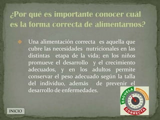      Una alimentación correcta es aquella que
         cubre las necesidades nutricionales en las
         distintas etapa de la vida; en los niños
         promueve el desarrollo y el crecimiento
         adecuados, y en los adultos permite
         conservar el peso adecuado según la talla
         del individuo, además de prevenir el
         desarrollo de enfermedades.


INICIO
 