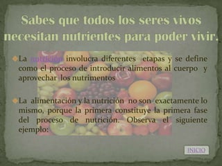 La nutrición involucra diferentes etapas y se define
 como el proceso de introducir alimentos al cuerpo y
 aprovechar los nutrimentos

La alimentación y la nutrición no son exactamente lo
 mismo, porque la primera constituye la primera fase
 del proceso de nutrición. Observa el siguiente
 ejemplo:

                                               INICIO
 