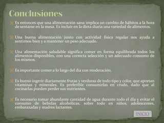  Es entonces que una alimentación sana implica un cambio de hábitos a la hora
  de sentarse en la mesa. Es incluir en la dieta diaria una variedad de alimentos.

 Una buena alimentación junto con actividad física regular nos ayuda a
  sentirnos bien y a mantener un peso adecuado.

 Una alimentación saludable significa comer en forma equilibrada todos los
  alimentos disponibles, con una correcta selección y un adecuado consumo de
  los mismos.

 Es importante comer a lo largo del día con moderación.


 Es bueno ingerir diariamente frutas y verduras de todo tipo y color, que aportan
  vitaminas y minerales. Es preferible consumirlas en crudo, dado que al
  cocinarlas pueden perder sus nutrientes.

 Es necesario tomar abundante cantidad de agua durante todo el día y evitar el
  consumo de bebidas alcohólicas, sobre todo en niños, adolescentes,
  embarazadas y madres lactantes.
                                                                         INICIO
 