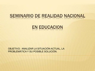 SEMINARIO DE REALIDAD NACIONAL
EN EDUCACION
OBJETIVO: ANALIZAR LA SITUACIÓN ACTUAL, LA
PROBLEMÁTICA Y SU POSIBLE SOLUCIÓN.
 