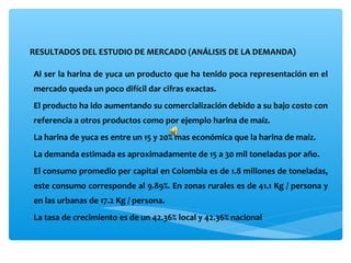 RESULTADOS DEL ESTUDIO DE MERCADO (ANÁLISIS DE LA DEMANDA) 

Al ser la harina de yuca un producto que ha tenido poca representación en el 
mercado queda un poco difícil dar cifras exactas.
El producto ha ido aumentando su comercialización debido a su bajo costo con 
referencia a otros productos como por ejemplo harina de maíz.
La harina de yuca es entre un 15 y 20% mas económica que la harina de maíz.
La demanda estimada es aproximadamente de 15 a 30 mil toneladas por año.
El consumo promedio per capital en Colombia es de 1.8 millones de toneladas, 
este consumo corresponde al 9.89%. En zonas rurales es de 41.1 Kg / persona y 
en las urbanas de 17.2 Kg / persona.
La tasa de crecimiento es de un 42.36% local y 42.36% nacional
 
