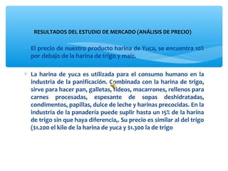 RESULTADOS DEL ESTUDIO DE MERCADO (ANÁLISIS DE PRECIO) 

∗ El precio de nuestro producto harina de Yuca, se encuentra 10% 
  por debajo de la harina de trigo y maíz.

∗ La  harina  de  yuca  es  utilizada  para  el  consumo  humano  en  la 
  industria  de  la  panificación.  Combinada  con  la  harina  de  trigo, 
  sirve para hacer pan, galletas, fideos, macarrones, rellenos para 
  carnes  procesadas,  espesante  de  sopas  deshidratadas, 
  condimentos, papillas, dulce de leche y harinas precocidas. En la 
  industria de la panadería puede suplir hasta un 15% de la harina 
  de trigo sin que haya diferencia,. Su precio es similar al del trigo 
  ($1.200 el kilo de la harina de yuca y $1.300 la de trigo 
 