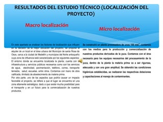 RESULTADOS DEL ESTUDIO TÉCNICO (LOCALIZACIÓN DEL 
                     PROYECTO) 

              Macro localización
                                                                                         Micro localización

En este apartado se analizan los factores de localización que influyen    Se construirá un planta procesadora de unos 100 mts2, contamos
en la decisión de la mejor ubicación del proyecto, se propone el
                                                                          con los medios para la producción y comercialización de
alquiler de un local en el área urbana del Municipio de santa Rosa de
Osos, cerca a la ciudad de Medellín y municipios del Norte antioqueño     nuestros productos derivados de la yuca. Contamos con el área
cuya zona de influencia está caracterizada por los siguientes aspectos:   necesaria para los equipos necesarios del procesamiento de la
El entorno donde se encuentra localizada la planta, cuenta con la
                                                                          yuca, dentro de la planta la materia prima va a ser rigurosa,
infraestructura y servicios públicos necesarios como son los servicios
de agua, electricidad, pavimentación, teléfono, correo, transporte        adecuada y con una gran amplitud. Se obtendrá las condiciones
terrestre, salud, escuelas, entre otros. Contamos con mano de obra        higiénicas establecidas, se realizaran las respectivas dotaciones
calificada, ilimitado de abastecimiento de materia prima.
Por otra parte, uno de los aspectos que podría causar un impacto          y capacitaciones al manejo de contaminantes.
favorable al proyecto, se refiere a que el lugar se encuentra en una
zona altamente estratégica, dado a que existe mucha posibilidad para
el transporte y en un futuro para la comercialización de nuestros
productos.
 