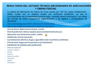 RESULTADOS DEL ESTUDIO TÉCNICO (NECESIDADES DE ADECUACIONES
                       Y OBRAS FÍSICAS)
∗ La planta de fabricación de harina de Yuca cuenta con 100 m2, estas instalaciones
  deben contar con un espacio amplio con suficiente ventilación, ya que el
  funcionamiento de la maquinaria produce calor, necesita buena iluminación, con todas
  las normas de salud ocupacional reglamentarias y de higiene y manipulación de
  alimentos.
∗   Adecuación bodega para recibir y almacenar la materia prima.
∗   Adecuación bodega para almacenar y despachar el producto.
∗   Área de oficina. Mejoramiento de pisos y techos
∗   Área de producción. Adecuar equipos de procesamiento harina de yuca.
∗   Adecuación zona de descanso vestier  y baños
∗   Señalización zona de evacuación.
∗   Las instalaciones eléctricas, de gas y agua deben estar en perfectas condiciones 
∗   A fin de evitar riesgos para las personas y las instalaciones
∗   Instalación de equipos para producción
∗   Mesa de selección
∗   Lavadora - peladora
∗   Secador
∗   Picadora
∗   Molino de martillos
∗   Tamizadora
∗   Balanza
∗   Termómetro
 