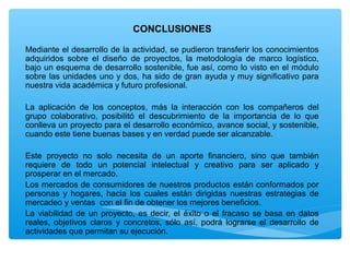 CONCLUSIONES

Mediante el desarrollo de la actividad, se pudieron transferir los conocimientos
adquiridos sobre el diseño de proyectos, la metodología de marco logístico,
bajo un esquema de desarrollo sostenible, fue así, como lo visto en el módulo
sobre las unidades uno y dos, ha sido de gran ayuda y muy significativo para
nuestra vida académica y futuro profesional.

La aplicación de los conceptos, más la interacción con los compañeros del
grupo colaborativo, posibilitó el descubrimiento de la importancia de lo que
conlleva un proyecto para el desarrollo económico, avance social, y sostenible,
cuando este tiene buenas bases y en verdad puede ser alcanzable.

Este proyecto no solo necesita de un aporte financiero, sino que también
requiere de todo un potencial intelectual y creativo para ser aplicado y
prosperar en el mercado.
Los mercados de consumidores de nuestros productos están conformados por
personas y hogares, hacia los cuales están dirigidas nuestras estrategias de
mercadeo y ventas con el fin de obtener los mejores beneficios.
La viabilidad de un proyecto, es decir, el éxito o el fracaso se basa en datos
reales, objetivos claros y concretos, sólo así, podrá lograrse el desarrollo de
actividades que permitan su ejecución.
 