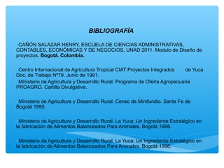 BIBLIOGRAFÍA

•CAÑÓN SALAZAR HENRY, ESCUELA DE CIENCIAS ADMINISTRATIVAS,
CONTABLES, ECONÓMICAS Y DE NEGOCIOS, UNAD 2011. Modulo de Diseño de
proyectos. Bogotá. Colombia.

•Centro Internacional de Agricultura Tropical CIAT Proyectos Integrados     de Yuca
Doc. de Trabajo Nº79. Junio de 1991.
•Ministerio de Agricultura y Desarrollo Rural. Programa de Oferta Agropecuaria
PROAGRO. Cartilla Divulgativa.

•Ministerio de Agricultura y Desarrollo Rural. Censo de Minifundio. Santa Fe de
Bogotá 1995.

•Ministerio de Agricultura y Desarrollo Rural. La Yuca: Un Ingrediente Estratégico en
la fabricación de Alimentos Balanceados Para Animales. Bogotá 1998.

•Ministerio de Agricultura y Desarrollo Rural. La Yuca: Un Ingrediente Estratégico en
la fabricación de Alimentos Balanceados Para Animales. Bogotá 1998.
 