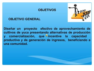 OBJETIVOS

  OBJETIVO GENERAL


Diseñar un proyecto efectivo de aprovechamiento de
cultivos de yuca presentando alternativas de producción
y comercialización, que incentive la capacidad
productiva y de generación de ingresos, beneficiando a
una comunidad.
 