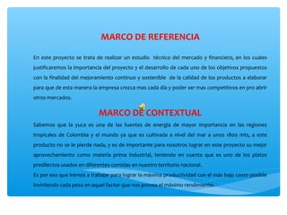 MARCO DE REFERENCIA

En  este  proyecto  se  trata  de  realizar  un  estudio    técnico  del  mercado  y  financiero,  en  los  cuales 
justificaremos la importancia del proyecto y el desarrollo de cada uno de los objetivos propuestos 
con la finalidad del mejoramiento continuo y sostenible  de la calidad de los productos a elaborar 
para que de esta manera la empresa crezca mas cada día y poder ser mas competitivos en pro abrir 
otros mercados.

                                MARCO DE CONTEXTUAL
Sabemos  que  la  yuca  es  una  de  las  fuentes  de  energía  de  mayor  importancia  en  las  regiones 
tropicales  de  Colombia  y  el  mundo  ya  que  es  cultivada  a  nivel  del  mar  a  unos  1800  mts,  a  este 
producto no se le pierde nada, y es de importante para nosotros lograr en este proyecto su mejor 
aprovechamiento  como  materia  prima  industrial,  teniendo  en  cuenta  que  es  uno  de  los  platos 
predilectos usados en diferentes comidas en nuestro territorio nacional.
Es por eso que iremos a trabajar para lograr la máxima productividad con el más bajo costo posible 
invirtiendo cada peso en aquel factor que nos provea el máximo rendimiento.
 