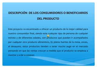 DESCRIPCIÓN  DE LOS CONSUMIDORES O BENEFICIARIOS 
                             DEL PRODUCTO


Este proyecto va encaminado a ofrecer un producto de la mejor calidad para 
nuestro consumidor final, siendo este cualquier tipo de persona de cualquier 
estrato  y  de  diferentes  edades,  son  productos  que  pueden  ir  acompañados 
por cualquier otro producto alimenticio, Ej: platos fuertes de la mesa, onces, 
el  desayuno,  estos  productos  tienden  a  tener  mucho  auge  en  el  mercado 
pensando en que las ventas crezcan a medida que el producto se empieza a 
mostrar y a dar a conocer.
 