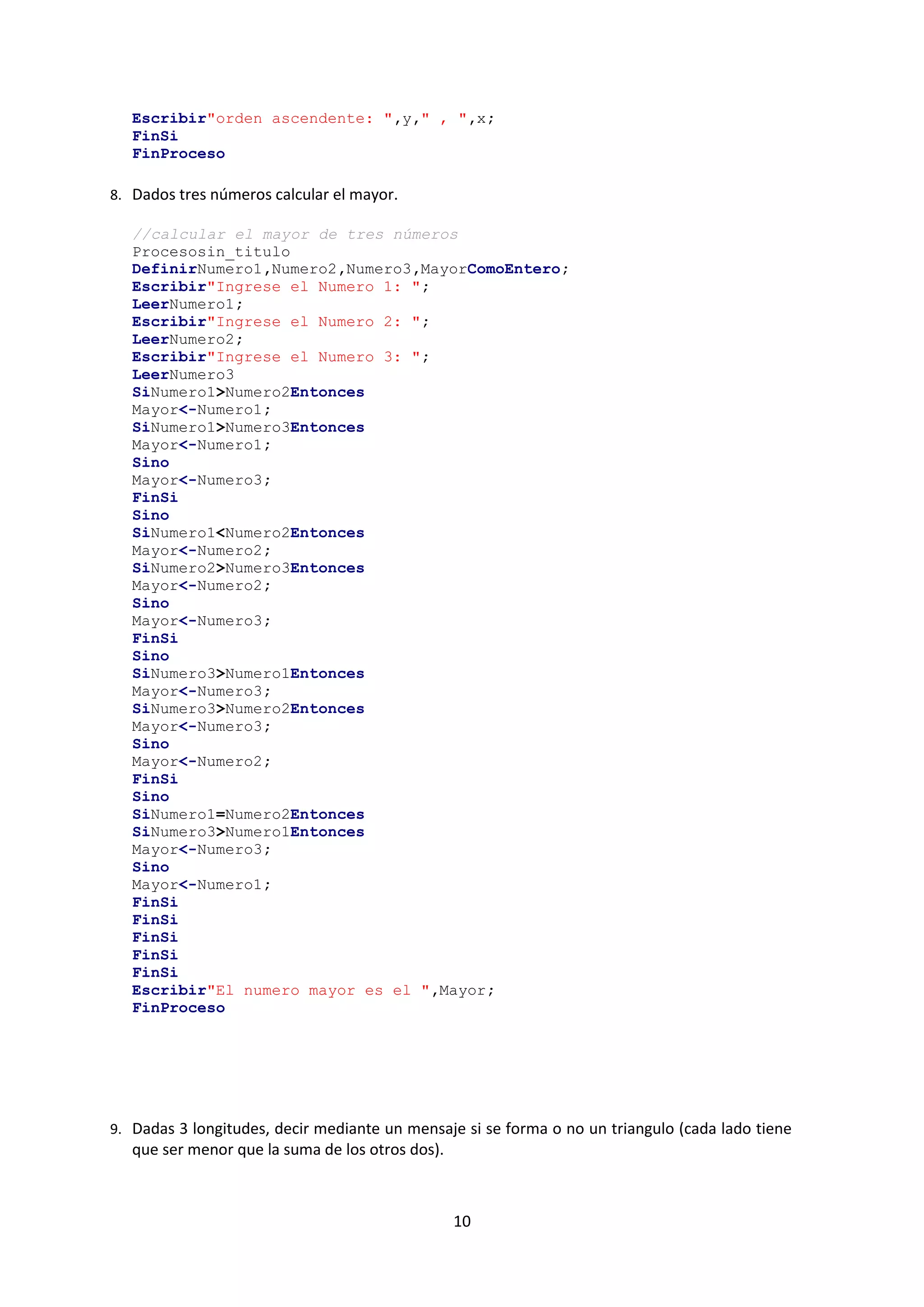 10
Escribir"orden ascendente: ",y," , ",x;
FinSi
FinProceso
8. Dados tres números calcular el mayor.
//calcular el mayor de tres números
Procesosin_titulo
DefinirNumero1,Numero2,Numero3,MayorComoEntero;
Escribir"Ingrese el Numero 1: ";
LeerNumero1;
Escribir"Ingrese el Numero 2: ";
LeerNumero2;
Escribir"Ingrese el Numero 3: ";
LeerNumero3
SiNumero1>Numero2Entonces
Mayor<-Numero1;
SiNumero1>Numero3Entonces
Mayor<-Numero1;
Sino
Mayor<-Numero3;
FinSi
Sino
SiNumero1<Numero2Entonces
Mayor<-Numero2;
SiNumero2>Numero3Entonces
Mayor<-Numero2;
Sino
Mayor<-Numero3;
FinSi
Sino
SiNumero3>Numero1Entonces
Mayor<-Numero3;
SiNumero3>Numero2Entonces
Mayor<-Numero3;
Sino
Mayor<-Numero2;
FinSi
Sino
SiNumero1=Numero2Entonces
SiNumero3>Numero1Entonces
Mayor<-Numero3;
Sino
Mayor<-Numero1;
FinSi
FinSi
FinSi
FinSi
FinSi
Escribir"El numero mayor es el ",Mayor;
FinProceso
9. Dadas 3 longitudes, decir mediante un mensaje si se forma o no un triangulo (cada lado tiene
que ser menor que la suma de los otros dos).
 